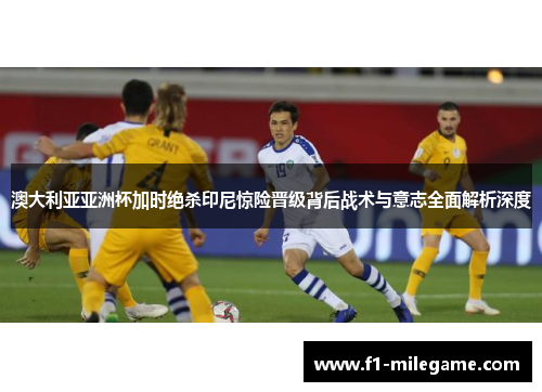 澳大利亚亚洲杯加时绝杀印尼惊险晋级背后战术与意志全面解析深度