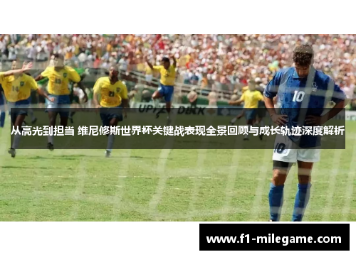 从高光到担当 维尼修斯世界杯关键战表现全景回顾与成长轨迹深度解析
